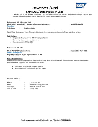 Devendran ( Dev)
SAP BODS/ Data Migration Lead
Email: devendran.sap2009@gmail.com / Contact: 5635284103
I was working on the SAP CRM module and I was into development of the Business Server Pages (BSPs) by creating Web
requests. I had designed the BSP for the Birth and Death Certificate Registrations.
Environment: SAP ECC 6.0,SAP CRM
Client: JAMES HARDIE(USA) , Siemens Information Systems Ltd. Sep 2006 – Dec 06
Team Lead
Project type : Implementation
Partof ABAP development Team. The main objective of this projectwas development of reports and sap scripts.
Task Highlights:
 Responsiblefor preparation of Technical Specification
 Generating ALV reports and Sap scripts
 Reports related to MM and SD
Environment: SAP ECC 6.0
Client: ARMSTRONG, Pennsylvania March 2005 – April 2006
ABAP/4 Development
Project type: Support in post implementation of SAP.
Role & Responsibilities:
As a Technical consultant, I worked for the clientArmstrong with focus on Sales and Distribution and Material Management.
Provided ABAP/4 supportin post implementation of SAP.
 Involved in Performance tuning, SQL trace,
 Runtime analysisand handlinghelp desk tickets.
PERSONEL DETAILS:
Mobile : 5635284103
Email : ratnavelu1980@gmail.com
Languages : English,Spanish -Basic
Date Of Birth : 30.03.1980
 