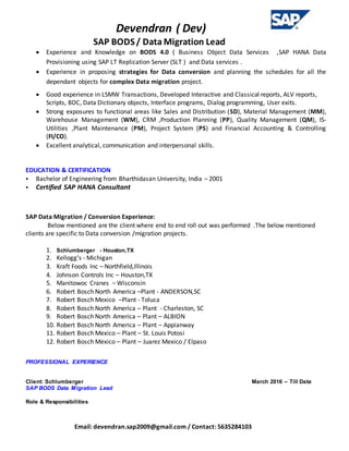 Devendran ( Dev)
SAP BODS/ Data Migration Lead
Email: devendran.sap2009@gmail.com / Contact: 5635284103
 Experience and Knowledge on BODS 4.0 ( Business Object Data Services ,SAP HANA Data
Provisioning using SAP LT Replication Server (SLT ) and Data services .
 Experience in proposing strategies for Data conversion and planning the schedules for all the
dependant objects for complex Data migration project.
 Good experience in LSMW Transactions, Developed Interactive and Classical reports, ALV reports,
Scripts, BDC, Data Dictionary objects, Interface programs, Dialog programming, User exits.
 Strong exposures to functional areas like Sales and Distribution (SD), Material Management (MM),
Warehouse Management (WM), CRM ,Production Planning (PP), Quality Management (QM), IS-
Utilities ,Plant Maintenance (PM), Project System (PS) and Financial Accounting & Controlling
(FI/CO).
 Excellent analytical, communication and interpersonal skills.
EDUCATION & CERTIFICATION
 Bachelor of Engineering from Bharthidasan University, India – 2001
 Certified SAP HANA Consultant
SAP Data Migration / Conversion Experience:
Below mentioned are the client where end to end roll out was performed .The below mentioned
clients are specific to Data conversion /migration projects.
1. Schlumberger - Houston,TX
2. Kellogg’s - Michigan
3. Kraft Foods Inc – Northfield,Illinois
4. Johnson Controls Inc – Houston,TX
5. Manitowoc Cranes – Wisconsin
6. Robert Bosch North America –Plant - ANDERSON,SC
7. Robert Bosch Mexico –Plant - Toluca
8. Robert Bosch North America – Plant - Charleston, SC
9. Robert Bosch North America – Plant – ALBION
10. Robert Bosch North America – Plant – Appianway
11. Robert Bosch Mexico – Plant – St. Louis Potosi
12. Robert Bosch Mexico – Plant – Juarez Mexico / Elpaso
PROFESSIONAL EXPERIENCE
Client: Schlumberger March 2016 – Till Date
SAP BODS Data Migration Lead
Role & Responsibilities
 
