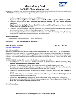 Devendran ( Dev)
SAP BODS/ Data Migration Lead
Email: devendran.sap2009@gmail.com / Contact: 5635284103
I am playingaseniorSAPData service consultantandresponsibleformigrating objectstoSAPfromnon-SAPsystems
– MFGPRO,Oracle .ResponsibleforloadingMaterials/Vendor/GL accounts.
 Implemented performance optimization for SAP BODS jobs .
 Experience with loading Master data – Materials and Assets Master data using Inbound IDOC using BODS.
 Experience in working with Table Comparison, Map Operation, Validate ,Case , Data Transfer and Query
Transforms.
 ExperiencedinData Quality Transforms – Global Addresscleanse, U.S. Regulatory address cleanse –loaded
Quality codes –Q1 and Q2 into the target.
 Developed jobs to load the SAP R/3 tables into staging area and developed transformations that apply the
business rules given by the client and loaded the data into the target database.
 Involved in gathering the requirements from the Business users and in the project planning, developing,
implementing and managing project deliverables, design documents
Material Master Data:
Loaded Material master using IDOCS – BPDM –MATMAS05 .
Environment: SAP ECC,BODS 4.1, SAP MM,QM,PP
Client: Manitowoc Cranes, WI May 2013 – May 2015
SAP Data Migration Lead
Role & Responsibilities
The clientisintomanufacturingof cranesand theyare migratingthe data fromOracle to SAP.I am playingthe data
migrationtechnical role,supportin Fieldmapping, Creating JobsfroextractionandDataloadinginSAP.Uploaded
Data from Oracle Crane care systemtoSAPusing LSMW .Involvedinleadingthe team –implementingbestpractices,
Supportinfieldmappingtemplate,ProposingstrategiesforDataloading/Data cleansing. UploadusingLSMW , BAPI
and IDOC.
Used SAPBODS,Oracle 11g 2008 extensivelyforDataConversion/Migrationtasks.
 Data Migration – Used techniques like De-duplication for Customer Data, Pattern matching, String
matching, Validate transform, Domain value check.
 Developed the workflows to load the data into all the modules of Material Master using Idoc.
 Developed jobs to load the SAP R/3 tables into staging area and developed transformations that apply the
business rules given by the client and loaded the data into the target database.
 Experienced loading data into BW as Target for CDC type 2 , Experience working with BW extractors as
source.
 Testing and making sure to support the business user in all the ways to make sure the data gets loaded
successfully with the success rate of 99-100%.
 Used several ABAP data flows for extracting Vendor master data , BOMs, Work centers and Routings.
 Developedjobsforthe moduleslike Material Masterviews,Inventory, Vendor,Customer, and AR/AP Open
Items in an efficient way with no performance issues.
Material Master Data:
 