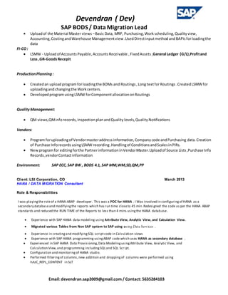 Devendran ( Dev)
SAP BODS/ Data Migration Lead
Email: devendran.sap2009@gmail.com / Contact: 5635284103
 Uploadof the Material Master views –Basic Data, MRP, Purchasing,Work scheduling,Qualityview,
Accounting,CostingandWarehouse Managementview .UsedDirectinputmethodandBAPIsforloadingthe
data
FI-CO:
 LSMW - Uploadof AccountsPayable,AccountsReceivable ,FixedAssets,General Ledger (G/L),Profitand
Loss ,GR-GoodsRecepit
ProductionPlanning:
 Createdan uploadprogramforloadingthe BOMs and Routings,Long textfor Routings .CreatedLSMWfor
uploadingandchangingthe Workcenters.
 DevelopedprogramusingLSMW forComponentallocationonRoutings
QualityManagement:
 QM views,QMinforecords,InspectionplanandQuality levels,Quality Notifications
Vendors:
 Program foruploadingof Vendormasteraddressinformation,Companycode andPurchasing data.Creation
of Purchase InforecordsusingLSMW recording.Handlingof ConditionsandScalesinPIRs.
 Newprogramfor editingforthe PartnerinformationinVendorMaster.Uploadof Source Lists,Purchase Info
Records,vendorContactinformation
Environment: SAP ECC, SAP BW , BODS 4.1, SAP MM,WM,SD,QM,PP
Client: LSI Corporation, CO March 2013
HANA / DATA MIGRATION Consultant
Role & Responsibilities
I was playingthe roleof a HANA-ABAP developer. This was a POC for HANA . I Was involved in configuringof HANA as a
secondary databaseand modifyingthe reports which has run time closeto 45 min .Redesigned the code as per the HANA ABAP
standards and reduced the RUN TIME of the Reports to less than 4 mins usingthe HANA database.
 Experience with SAP HANA data modeling using Attribute View, Analytic View, and Calculation View.
 Migrated various Tables from Non SAP system to SAP using using Data Services .
 Experience in creatingand modifyingSQL scriptcode in Calculation views
 Experience with SAP HANA programming usingABAP code which uses HANA as secondary database .
 Experienced in SAP HANA Data Provisioning,Data ModelingusingAttribute View, Analytic View, and
Calculation View,and programming includingSQLand SQL Script.
 Configuration and monitoringof HANA studio.
 Performed filteringof columns,new addition and droppingof columns were performed using
IUUC_REPL_CONTENT in SLT
 