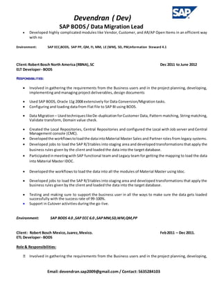 Devendran ( Dev)
SAP BODS/ Data Migration Lead
Email: devendran.sap2009@gmail.com / Contact: 5635284103
 Developed highly complicated modules like Vendor, Customer, and AR/AP Open Items in an efficient way
with no
Environment: SAP ECC,BODS, SAP PP, QM, FI, MM, LE (WM), SD, PM,Information Steward 4.1
Client:Robert Bosch North America (RBNA),SC Dec 2011 to June 2012
ELT Developer- BODS
RESPONSIBILITIES:
 Involved in gathering the requirements from the Business users and in the project planning, developing,
implementing and managing project deliverables, design documents
 Used SAP BODS, Oracle 11g 2008 extensively for Data Conversion/Migration tasks.
 Configuring and loading data from Flat file to SAP BI using BODS.
 Data Migration – UsedtechniqueslikeDe-duplicationforCustomer Data, Pattern matching, String matching,
Validate transform, Domain value check.
 Created the Local Repositories, Central Repositories and configured the Local with Job server and Central
Management console (CMC).
 Developedthe workflowstoloadthe dataintoMaterial Master Sales and Partner roles from legacy systems.
 Developed jobs to load the SAP R/3 tables into staging area and developed transformations that apply the
business rules given by the client and loaded the data into the target database.
 Participatedinmeetingwith SAP functional team and Legacy team for getting the mapping to load the data
into Material Master IDOC.
 Developed the workflows to load the data into all the modules of Material Master using Idoc.
 Developed jobs to load the SAP R/3 tables into staging area and developed transformations that apply the
business rules given by the client and loaded the data into the target database.
 Testing and making sure to support the business user in all the ways to make sure the data gets loaded
successfully with the success rate of 99-100%.
 Support in Cutover activities during the go-live.
Environment: SAP BODS 4.0 ,SAP ECC 6.0 ,SAPMM,SD,WM,QM,PP
Client: Robert Bosch Mexico,Juarez,Mexico. Feb2011 – Dec 2011.
ETL Developer- BODS
Role & Responsibilities:
Involved in gathering the requirements from the Business users and in the project planning, developing,
 
