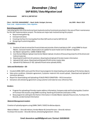 Devendran ( Dev)
SAP BODS/ Data Migration Lead
Email: devendran.sap2009@gmail.com / Contact: 5635284103
Environment: SAP IS-U,SAP ECC6.0
Client : CAR POOL MANAGEMENT – Bosch Gmbh, Stuttgart, Germany July 2009 – March 2010
Team Lead - Implementation / Data migration
Role & Responsibilities:
I was playingthe role of the technical teamleadanda technofunctional consultantin the area of Plant maintenance
for this SAP Implementation project. The below are major task involved during this project.
 Requirementgathering
 Conceptrealization
 Creatinginterface formovingdatafromNonSAPworkon tool to SAPECC 6.0
 Designingof customizingtables.
FI module :
1. Creationof Jobsto extractthe financial dataand provide aflatto loaddata to SAP usingLSMW for Asset
Master, Subassetmaster,Depreciationare update forassetmasterand GL Balance migration.
2. G/L Master Upload thru LSMW (FS00 & FS01)
3. Cost ElementMasterUpload.CostCenterMasterUpload ,Creationof Accountingviewsforall the directand
Indirectmaterials
4. Downloadof creditlimitof customers,DownloadandUploadof Vendormasterinformation
5. Uploadof AUC values.DownloadandUploadof Profitcentermasterdata
6. Uploadof G/L Balances(F-02) .Uploadof Assetvalue uploads(AS91).
Salesand Distribution – SD:
 Created LSMW, BAPIs and used the Direct Input programs for downloading and uploading of the below objects
 Sales price condition, Schedule agreement, Customer material Info record upload , Download and Upload of
correction delivery .
 Report for downloading and Uploading of SALES PRICE CONDITION – VK11 transaction
 Extraction old scheduling agreement using customer and material cross reference files.
Vendors:
 Program foruploadingof Vendormasteraddressinformation,Companycode andPurchasingdata.Creation
of Purchase InforecordsusingLSMW recording.Handlingof ConditionsandScalesinPIRs.
 Newprogramfor editingforthe PartnerinformationinVendorMaster.Uploadof Source Lists,Purchase Info
Records,vendorContactinformation
Material Managementmodule:
Creationof uploadprogramsusingLSMW / BAPI/ IDOCS forBelow objects.
Material Master – Direct& Indirect,VendorMaster& ContactPersons – Direct& Indirect
Purchase Inforecords – Direct& Indirect,SchedulingAgreement –Direct.
 
