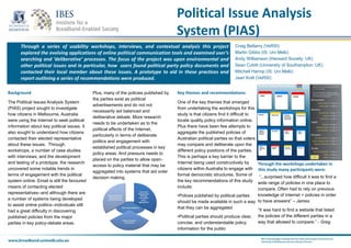 Political Issue Analysis
System (PIAS)
Through a series of usability workshops, interviews, and contextual analysis this project
explored the evolving applications of online political communication tools and examined user’s
searching and ‘deliberative’ processes. The focus of the project was upon environmental and
other political issues and in particular, how users found political party policy documents and
contacted their local member about these issues. A prototype to aid in these practices and
report outlining a series of recommendations were produced.
Background
Through the workshops undertaken in
this study many participants were:
Key themes and recommendations
Craig Bellamy (VeRSI)
Martin Gibbs (IS: Uni Melb)
Andy Williamson (Hansard Society: UK)
Sean Cubitt (University of Southampton: UK)
Mitchell Harrop (IS: Uni Melb)
Jaan Kotli (VeRSI)
The Political Issues Analysis System
(PIAS) project sought to investigate
how citizens in Melbourne, Australia
were using the Internet to seek political
information about key political issues. It
also sought to understand how citizens
contacted their elected representative
about these issues. Through
workshops, a number of case studies
with interviews, and the development
and testing of a prototype, the research
uncovered some notable trends in
terms of engagement with the political
system online. Email is still the favoured
means of contacting elected
representatives--and although there are
a number of systems being developed
to assist online politics--individuals still
had a great difficulty in discovering
published policies from the major
parties in key policy-debate areas.
Plus, many of the policies published by
the parties exist as political
advertisements and do not not
necessarily aid balanced and
deliberative debate. More research
needs to be undertaken as to the
political effects of the Internet,
particularly in terms of deliberate
politics and engagement with
established political processes in key
policy areas. And pressure needs to
placed on the parties to allow open-
access to policy material that may be
aggregated into systems that aid voter
decision making.
One of the key themes that emerged
from undertaking the workshops for this
study is that citizens find it difficult to
locate quality policy information online.
Plus there have been few attempts to
aggregate the published policies of
Australian political parties so that voters
may compare and deliberate upon the
different policy positions of the parties.
This is perhaps a key barrier to the
Internet being used constructively by
citizens within Australia to engage with
formal democratic structures. Some of
the key recommendations of this study
include:
•Polices published by political parties
should be made available in such a way
that they can be aggregated
•Political parties should produce clear,
concise, and understandable policy
information for the public
“...surprised how difficult it was to find a
wide range of policies in one place to
compare. Often had to rely on previous
knowledge of Internet + policies in order
to have answers” – James
“It was hard to find a website that listed
the policies of the different parties in a
way that allowed to compare.” - Greg
 