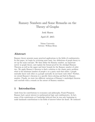 Ramsey Numbers and Some Remarks on the
Theory of Graphs
Josh Mazen
April 27, 2015
Tulane University
Advisor: William Brian
Abstract
Ramsey theory presents many practical applications in the ﬁelds of combinatorics.
In this paper, we begin by reviewing some basic, key deﬁnitions of graph theory to
set up the main concepts. We then deﬁne the Ramsey number, an important
metric in graph theory, and explain the formal proof for the abridged Ramsey
Theorem as well as the upper and lower bounds for the Ramsey number of order
two. We apply Ramsey’s theorem to ﬁnd a solution to the classic party problem:
what is the minimum number of people n at a party such that either x people
mutually know each other or y people mutually do not know each other? Further,
we extend Ramsey’s theorem to a speciﬁc three-coloring and ﬁnd its Ramsey
number. Finally, we state two diﬀerent variations of Ramsey’s unabridged theorem
and conclude with a remark on the nature of Ramsey numbers.
1 Introduction
Aside from his contributions to economics and philosophy, Frank Plumpton
Ramsey had a great interest in mathematical logic and combinatorics. In fact,
many of his constituents at Cambridge believed that he was only beginning to
make landmark contributions to his ﬁelds of interest before his death. He authored
1
 