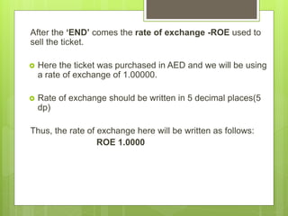 After the ‘END’ comes the rate of exchange -ROE used to
sell the ticket.
 Here the ticket was purchased in AED and we will be using
a rate of exchange of 1.00000.
 Rate of exchange should be written in 5 decimal places(5
dp)
Thus, the rate of exchange here will be written as follows:
ROE 1.0000
 