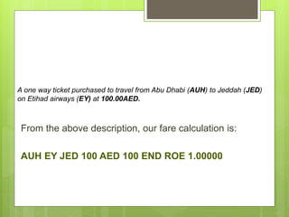 A one way ticket purchased to travel from Abu Dhabi (AUH) to Jeddah (JED)
on Etihad airways (EY) at 100.00AED.
From the above description, our fare calculation is:
AUH EY JED 100 AED 100 END ROE 1.00000
 