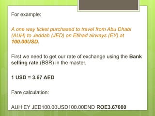 For example:
A one way ticket purchased to travel from Abu Dhabi
(AUH) to Jeddah (JED) on Etihad airways (EY) at
100.00USD.
First we need to get our rate of exchange using the Bank
selling rate (BSR) in the master.
1 USD = 3.67 AED
Fare calculation:
AUH EY JED100.00USD100.00END ROE3.67000
 