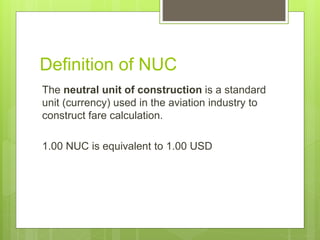 Definition of NUC
The neutral unit of construction is a standard
unit (currency) used in the aviation industry to
construct fare calculation.
1.00 NUC is equivalent to 1.00 USD
 
