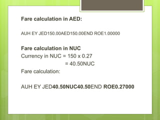 Fare calculation in AED:
AUH EY JED150.00AED150.00END ROE1.00000
Fare calculation in NUC
Currency in NUC = 150 x 0.27
= 40.50NUC
Fare calculation:
AUH EY JED40.50NUC40.50END ROE0.27000
 