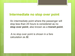 Intermediate no stop over point
An intermediate point where the passenger will
stop less than 24 hours is considered as no
stop over point, also known as a transit point.
A no stop over point is shown in a fare
calculation as X/.
 