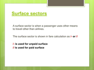Surface sectors
A surface sector is when a passenger uses other means
to travel other than airlines.
The surface sector is shown in fare calculation as /- or //
/- is used for unpaid surface
// is used for paid surface
 