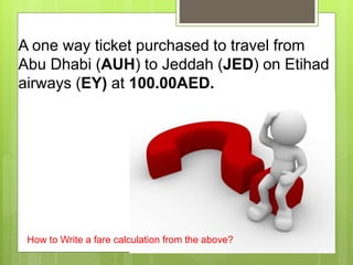 A one way ticket purchased to travel from
Abu Dhabi (AUH) to Jeddah (JED) on Etihad
airways (EY) at 100.00AED.
How to Write a fare calculation from the above?
 
