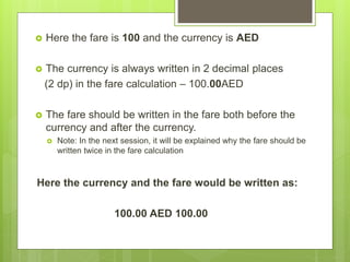  Here the fare is 100 and the currency is AED
 The currency is always written in 2 decimal places
(2 dp) in the fare calculation – 100.00AED
 The fare should be written in the fare both before the
currency and after the currency.
 Note: In the next session, it will be explained why the fare should be
written twice in the fare calculation
Here the currency and the fare would be written as:
100.00 AED 100.00
 