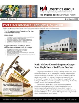 nai/matlow-kennedy commercial • 4510 e. pacific coast hwy., #100 • long beach, ca • 90804 • 562-498-8889 • 562-597-2334 fax
Volume 1 • Number 2 2nd Quarter 2000
NAI / Matlow-Kennedy Logistics Group –
Your Single Source Real Estate Provider
Many major corporations are creating a strategic alliance / real estate
partnership with a real estate company that can assist them with their
international supply chain needs. It is critical, that companies choose a
partner that they can trust to ensure that their real estate needs are
professionally managed. Whether it is multiple site analysis, defining
building specifications, lease/sale negotiations, or consulting, NAI Logistic
Group is your risk-free real estate alternative.
The success of NAI Logistics Group has stemmed from the
efficiencies gained by their clients, through their knowledge of the
logistics business. They have effectively solved clients’ needs by
combining this knowledge, with the local expertise of their New America
International (NAI) real estate partners. NAI Logistics Group is your single
source international real estate provider.
Port User Interface Highlights, 6-5-2000
The Primary Subject was Future Growth & Peak
Season Problem Solving
CHALLENGES
1. Freeways are a problem now, and cannot handle projected increase
2. 710 Freeway expansion is likely a decade away
3. When construction starts, it will cause further inconvenience
4. The Port of Long Beach will run out of expansion land in 2008
5. Terminal turn around time for trucks is far too long
6. Driver numbers are declining because of shrinking income
Suggested Solutions according to Richard
Hollingsworth of Gateway Cities Partnership:
1. Exchange empty containers outside the port area
2. Appointment-only drop off and pick up in the port
3. Move containers in “off peak” hours
4. Automate the interchange process between truckers and terminals
5. Create a shared chassis pool
6. Eliminate waiting time by making the interface between trucker and
terminal more efficient
(Harbor Transportation Club, Foreign Trade Association, Southern California Steamship Association)
Los Angeles Basin 2000
2nd Quarter Warehouse Report
This report defines available warehouse/
distribution space in the Los Angeles
Basin area as of June 20, 2000. The
criteria for these properties is 24 feet of
clearance & above.
los angeles basin warehouse report
LOGISTICS GROUP
Serving the Logistics Industry with Real Estate Solutions
Salton, Inc. (Mira Loma, CA)
 