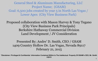 Proposed collaboration with Mason Harvey & Tony Tegano
{City View Business Park Principals}
Berkshire Hathaway Commercial Division
Land Development / JV Consideration
Presented By; Andre’ D. Smith, CEO / GSAM
1409 Country Hollow Dr. Las Vegas, Nevada 89117
February 21, 2o15
General Steel & Aluminum Manufacturing, LLC
Project Name; (GSAM)
Goal: 6,500 jobs created by year 5 in North Las Vegas /
Lower Apex (City View Business Park)
*Disclaimer: Privileged & Confidential Information Contained Within Is The Intellectual Property Of GSAM’s CEO, Mr. Smith
©2015
1
 