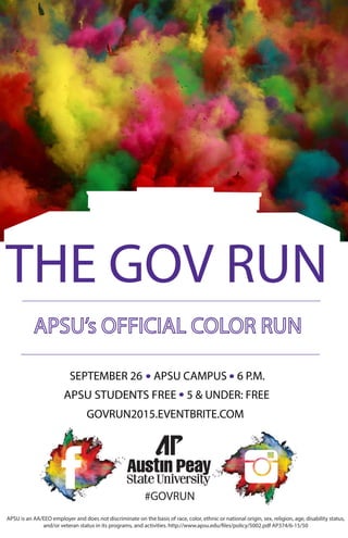 THE GOV RUN
5 & UNDER: FREEAPSU STUDENTS FREE
6 P.M.APSU CAMPUSSEPTEMBER 26
GOVRUN2015.EVENTBRITE.COM
#GOVRUN
APSU is an AA/EEO employer and does not discriminate on the basis of race, color, ethnic or national origin, sex, religion, age, disability status,
and/or veteran status in its programs, and activities. http://www.apsu.edu/files/policy/5002.pdf AP374/6-15/50
 