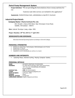 Page 2 of 2
Petrol Pump Management System
Project Definition: “We are providing the best solutions of save money and time for
our
Customer and other services are included to the application”
Equipments: Android (Eclipse tools, sqlitedatabase using M.V.C structure)
Industrial Project Details
Company Name: I-flame Institute Pvt. Ltd.
304, Shivalik 2, Above ICICI Bank, Near Shivranjani Cross Road,
Satellite, Ahmadabad – 380015
Role: Android Developer (using eclipse IDE)
Project Duration: 20th Dec 2013 to 1st April 2014
WORKSHOPS AND SEMINARS
Attended Android Operating System workshop in 2014 At College.
PERSONAL STRENGTHS
 Abilities to adapt New Technologies, Methodologies and Trends
 Supportive in nature
 Passionate towards work
 Capable to work individually as well as in a team
HOBBIES AND INTERESTS
 Listening Music, Internet Surfing, Playing Computer Games..
PERSONAL DETAILS
NAME : ACHARYA MANTHAN PIYUSHKUMAR
ADDRESS : 10, New Maruti Society, Near Visat Three Road,
OPP.D-Mart Mall, Chandkheda, Ahmadabad,
Gujarat-382424.
CONTACT NO. : (M) +91 8141236873
E-MAIL : manthan94acharya@gmail.com
DATE OF BIRTH : 15th
June, 1994
GENDER : MALE
MARITAL STATUS : Unmarried
LANGUAGES KNOWN: English, Gujarati and Hindi.
 