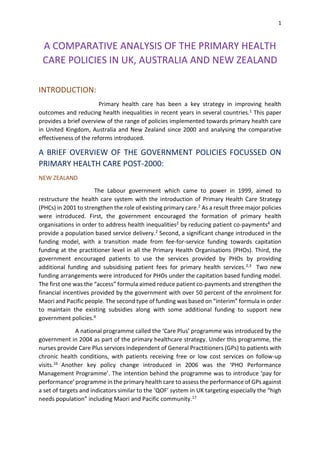 1
A COMPARATIVE ANALYSIS OF THE PRIMARY HEALTH
CARE POLICIES IN UK, AUSTRALIA AND NEW ZEALAND
INTRODUCTION:
Primary health care has been a key strategy in improving health
outcomes and reducing health inequalities in recent years in several countries.1 This paper
provides a brief overview of the range of policies implemented towards primary health care
in United Kingdom, Australia and New Zealand since 2000 and analysing the comparative
effectiveness of the reforms introduced.
A BRIEF OVERVIEW OF THE GOVERNMENT POLICIES FOCUSSED ON
PRIMARY HEALTH CARE POST-2000:
NEW ZEALAND
The Labour government which came to power in 1999, aimed to
restructure the health care system with the introduction of Primary Health Care Strategy
(PHCs) in 2001 to strengthen the role of existing primary care.2 As a result three major policies
were introduced. First, the government encouraged the formation of primary health
organisations in order to address health inequalities2 by reducing patient co-payments4 and
provide a population based service delivery.2 Second, a significant change introduced in the
funding model, with a transition made from fee-for-service funding towards capitation
funding at the practitioner level in all the Primary Health Organisations (PHOs). Third, the
government encouraged patients to use the services provided by PHOs by providing
additional funding and subsidising patient fees for primary health services.2,3 Two new
funding arrangements were introduced for PHOs under the capitation based funding model.
The first one was the “access” formula aimed reduce patient co-payments and strengthen the
financial incentives provided by the government with over 50 percent of the enrolment for
Maori and Pacific people. The second type of funding was based on “interim” formula in order
to maintain the existing subsidies along with some additional funding to support new
government policies.4
A national programme called the ‘Care Plus’ programme was introduced by the
government in 2004 as part of the primary healthcare strategy. Under this programme, the
nurses provide Care Plus services independent of General Practitioners (GPs) to patients with
chronic health conditions, with patients receiving free or low cost services on follow-up
visits.16 Another key policy change introduced in 2006 was the ‘PHO Performance
Management Programme’. The intention behind the programme was to introduce ‘pay for
performance’ programme in the primary health care to assess the performance of GPs against
a set of targets and indicators similar to the ‘QOF’ system in UK targeting especially the “high
needs population” including Maori and Pacific community.17
 