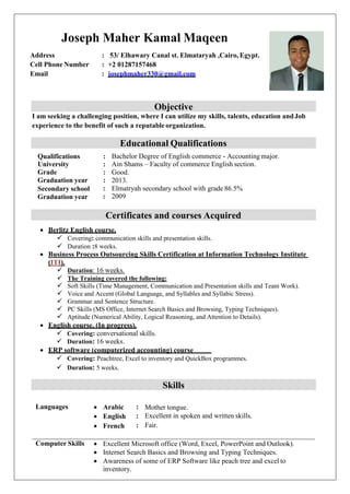 Objective
I am seeking a challenging position, where I can utilize my skills, talents, education andJob
experience to the benefit of such a reputable organization.
Educational Qualifications
Qualifications : Bachelor Degree of English commerce - Accounting major.
University : Ain Shams – Faculty of commerce English section.
Grade : Good.
Graduation year : 2013.
Secondary school
Graduation year
:
:
Elmatryah secondary school with grade 86.5%
2009
Certificates and courses Acquired
 Berlitz English course.
 Covering: communication skills and presentation skills.
 Duration :8 weeks.
 Business Process Outsourcing Skills Certification at Information Technology Institute
(ITI).
 Duration: 16 weeks.
 The Training covered the following:
 Soft Skills (Time Management, Communication and Presentation skills and Team Work).
 Voice and Accent (Global Language, and Syllables and Syllabic Stress).
 Grammar and Sentence Structure.
 PC Skills (MS Office, Internet Search Basics and Browsing, Typing Techniques).
 Aptitude (Numerical Ability, Logical Reasoning, and Attention to Details).
 English course. (In progress).
 Covering: conversational skills.
 Duration: 16 weeks.
 ERP software (computerized accounting) course
 Covering: Peachtree, Excel to inventory and QuickBox programmes.
 Duration: 5 weeks.
Skills
Languages  Arabic : Mother tongue.
 English : Excellent in spoken and written skills.
 French : Fair.
Computer Skills  Excellent Microsoft office (Word, Excel, PowerPoint and Outlook).
 Internet Search Basics and Browsing and Typing Techniques.
 Awareness of some of ERP Software like peach tree and excel to
inventory.
Joseph Maher Kamal Maqeen
Address : 53/ Elhawary Canal st. Elmataryah ,Cairo, Egypt.
Cell Phone Number : +2 01287157468
Email : josephmaher330@gmail.com
 