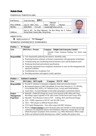 KelvinChak
PERSONAL PARTICULARS:
Full Name: Chak Wai Man
Date of Birth: July 23, 1963 Sex: Male
Marital
Status: Married
Mobile: 9482-8625 E-mail: chakwm@Yahoo.com.hk
Address:
Flat G, 8/F., Tai Woo Mansion, Tai Koo Shing, No 2, TaiKoo
Shing Road, Quarry Bay, Hong Kong.
OBJECTIVE:
 Apply position of “IT Manager”
WORKING EXPERIENCE SUMMARIES:
Position --: IT Manager
Year 2015 (Nov) – Present Company: Delight Link Enterprise Limited
(Greater China Financial Holding Ltd, Stock code:
431)
Responsibility  User requirements gathering and analysis, feasibility study
 Proposing business solutions on business requirements with appropriate technologies
 Communicating and coordinating between business users and development teams
 Producing functional and technical specifications
 Analyzing requirement from compliance institutions or users on risk management and
operation workflow
 Coordinating User Acceptance Test
 Providing assistance and support in daily operation
Position --: Solutions Consultant
Year 2013 (July) – 2015 (April) Company: PCCW – HKT
Responsibility  Provide IT solutions to insurance companies, Bank and securities brokers
 Recommend solution on HKT Broadband, Private Data Network (L3 /L2 IPVPN,
Cross-Border IPLC,IEPL), UC Solution (Cisco, Avaya) and Cloud Solution.
 Assist Sales / Account Manager to bid tender and prepare customized solution
Project
Management
Experience
 Manulife - Global IP Change for Avaya Voice System in HK office and Voice
Recording Logger Upgrade in CSC data Centre (Verint Server and Avaya AES)
 Manulife - New Business Centre in TST – Cabling, WiFi and Network Design
 AIA – PABX expansion in AIA FC and AIA HK Tower
 AXA – WiFi project in different branch offices
 CTI Capital Management – New office setup with HKT Solutions.
 Work as Project manager to provide project plan and schedule to client and arrange
contractors for equipment delivery and installation. Moreover, arrange the UAT and
obtain the project acceptance from customers. (e.g. Office Relocation, Office setup)
 Follow up technical trouble-shooting issue, within 3 months after project close.
PAGE 1 OF 5
 