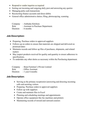 • Respond to vendor inquiries as required
• Sorting out incoming and outgoing daily post and answering any queries
• Managing petty cash transactions
• Reconciling finance accounts and direct debits
• General office administrative duties; filing, photocopying, scanning
Company : Ambadas Kitchens
Role : Assistant in Purchase Department.
Duration : 6 months
Job Description:
• Preparing Purchase orders to approved suppliers
• Follows up on orders to ensure that materials are shipped and delivered on
promised dates
• Maintains records and follow up files of purchases, shipments, and related
matters
• May inspect products received for quality and quantity to ensure adherence to
specifications.
• To undertake any other duties as necessary within the Purchasing department.
Company : Ikian Furniture’s Private Limited
Role : Office Assistant
Duration : 1 year 6 months
Job Description:
• Serving as the primary receptionist (answering and directing incoming
calls and assisting visitors
• Preparing Purchase orders to approved suppliers
• Follow up with suppliers
• Create and maintain files in Excel
• Planning and scheduling meetings and appointments
• Operate office equipment like fax machines and printers
• Maintaining records of inward and outward couriers
 