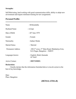Strengths:
Self-Motivating, hard working with good communication skills, ability to adopt new
environment and require minimum training for new assignments.
Personal Profile:
Name : B.Hemalatha
Husband Name : A.Gopi
Date of Birth : 26th
June 1979
Gender : Female
Nationality : Indian/ Hindu
Marital Status : Married
Permanent Address : 205,3rd
cross, 2nd
Main Road, Dhathatriya Extn,
K.G.Nagar, Bangalore – 560019
Languages known : English, Hindi, Kannada
& Tamil
Active Contact : 8867339883.
Declaration:
I hereby declare that the information furnished above is true & correct to the
best of my knowledge.
Date:
Place: Bangalore
(HEMALATHA.B)
 