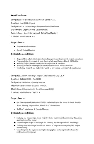 Work Experience:
Company: Roots Steel International Jeddah (21352) K.S.A
Duration: June 2014 - Present
Designation: Jr. Electrical Engr./ Electromechanical Draftsman
Department: Organizational Development
Project: Roots Steel International, Bahra Steel Factory
Location: Jeddah 21352 K.S.A
Scope of works:
 Project Conceptualization
 Overall Project Planning
Duties & Responsibilities:
 Responsible to all electrical & mechanical design in coordination with project consultants.
 Conceptualizing drawings & layouts for the whole steel factory (Plan & 3d Models)
 Assisting Project planner with regards to project cost & estimates
 Assisting Purchaser with regards all machine specification needed in factory
 Conducting research and study with regards to all required equipment’s & machineries
Company: Azmeel Contracting Company, Jubail Industrial City K.S.A
Duration: October 2011 – April 2014
Designation: Draftsman / Quantity Surveyor
Project: GOSI Investment residential complex 2
Client: General Organization for Social Insurance (GOSI)
Location: Jubail Industrial City K.S.A
Scope of works:
 Site Development Underground Utilities Including Layout for Storm Drainage, Potable
Water, Sanitary, Irrigation line, Electrical & Telecom cable.
 Building’s Mechanical & Electrical Layout.
Duties & Responsibilities:
 Studying and Discussing a design project with the engineers and determining the detailed
specifications of the model
 Determining the scope of the design and choosing the initial parameters accordingly
 Dividing the whole design in sufficient number of subparts and designing each subpart
independently
 Consulting with the engineers during the design phase and using their feedbacks for
modification of the design
 