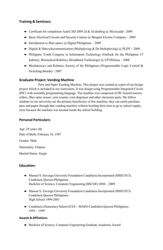 Training & Seminars:
 Certificate for completion AutoCAD 2009 2d & 3d drafting @ Microcadd - 2009
 Basic Electrical Circuits and Security Camera @ Benguet Electric Company – 2009
 Introduction to fiber optics @ Digitel Philippines – 2009
 Digital & Data telecommunication (Multiplexing & De Multiplexing) @ PLDT – 2008
 Philippine Youth Congress in Information Technology (Outlook for the Philippine I.T
Industry, Biomedical Robotics, Broadband Technology) @ UP Diliman – 2008
 Mechatronics and Robotics Society of the Philippines (Programmable Logic Control &
Switching Boards) - 2007
Graduate Project: Vending Machine
Pens and Paper Vending Machine: This project was created as a part of our design
project which is included in our curriculum. It was design using Programmable Integrated Circuit
(PIC) with assembly programming language. The machine was composed of DC Geared motors,
rollers, fiber optic sensor, coin counter, coin dispenser and other electronic parts. My fellow
students in our university are the primary beneficiary of this machine, they can easily purchase
pens and paper through that vending machine without hustling their time to go to school supply
store because the machine was located inside the school building.
Personal Particulars:
Age: 28 years old
Date of Birth: February 10, 1987
Gender: Male
Nationality: Filipino
Marital Status: Single
Education:
 Manuel S. Enverga University Foundation Candelaria Incorporated (MSEUFCI)
Candelaria Quezon Philippines.
Bachelor of Science, Computer Engineering (BSCOE) 2004 – 2009
 Manuel S. Enverga University Foundation Candelaria Incorporated (MSEUFCI)
Candelaria Quezon Philippines.
High School 1999-2003
 Candelaria Elementary School (CES – MAIN) Candelaria Quezon Philippines.
1993 – 1999
Awards & Affiliations:
 Bachelor of Science, Computer Engineering Graduate Academic Award
 