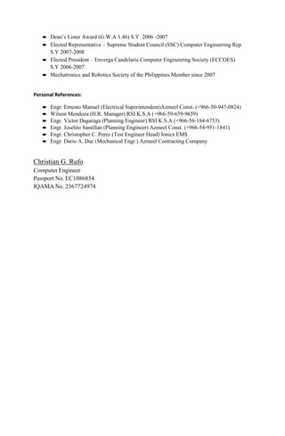  Dean’s Lister Award (G.W.A 1.46) S.Y. 2006 -2007
 Elected Representative – Supreme Student Council (SSC) Computer Engineering Rep.
S.Y 2007-2008
 Elected President – Enverga Candelaria Computer Engineering Society (ECCOES)
S.Y 2006-2007
 Mechatronics and Robotics Society of the Philippines Member since 2007
Personal References:
 Engr. Ernesto Manuel (Electrical Superintendent)Azmeel Const. (+966-50-947-0824)
 Wilson Mendoza (H.R. Manager) RSI K.S.A (+966-59-659-9659)
 Engr. Victor Dagaraga (Planning Engineer) RSI K.S.A (+966-56-184-6753)
 Engr. Joselito Santillan (Planning Engineer) Azmeel Const. (+966-54-951-1841)
 Engr. Christopher C. Perez (Test Engineer Head) Ionics EMS
 Engr. Dario A. Daz (Mechanical Engr.) Azmeel Contracting Company
Christian G. Rufo
Computer Engineer
Passport No. EC1086854
IQAMA No. 2367724974
 