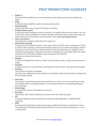 POST PRODUCTION GLOSSARY
Post Production Glossary | www.JoenasrApp.com
 Dolby 5.1
Six channel (five speakers and one subwoofer for bass) digital surround sound system by
Dolby.
 Dolly
A wheeled camera platform used for creating moving shots.
 Doorway Dolly
A basic dolly that is slim enough to fit through a doorway.
 Double-system sound
A technique where production sound is recorded on a separate device to the camera. This can
provide more maneuverability for the boom operator and reduce noise, however the audio and
video need to be synchronized in post production. Also called dual-system sound
 Down-conversion
Converting from a higher quality format to a lower one.
 Drop-frame timecode
Timecode that is modified to remain in sync when 29.97 fps NTSC video is broadcast at 30 fps.
In order to retain accuracy, the first two timecode frames of every minute are dropped, with the
exception of every tenth minute. Note that only the timecode references are skipped; not the
actual frames themselves. Drop-frame timecode is indicated with a semicolon before the frame
component (01:00:00;00) or between every component (01;00;00;00).
See also non-drop frame timecode.
 Dropout
A brief loss of signal that results in a "blank" area of video or audio, or adds excess noise to an
image.
 Dry-gate
A telecine process in which the film is scanned with no fluid present. The opposite of wet gate.
 Dubbing
The process of copying a videotape.
Can also mean adding extra voice tracks to a soundtrack in order to change lines or prepare the
film for foreign markets.
 Dust bust
The process of removing dust, dirt and scratches from a frame. This can be performed on the
film negative itself in a wet gate transfer or can be performed with a compositing package in
post production.
 Dutch Angle
An angled frame that is not parallel to the horizon.
 Duvetyne
Heavy black cloth used for blacking out windows and many other purposes.
 DV
A standard definition tape and data format. Shoots at either 640x480 or 720x480 (NTSC
resolution).
 DVD
An optical disc format that consists of microscopic reflective pits that are scanned by a laser.
The displacement of the laser beam allows the drive to work out if the pit represents a 1 or a 0
in binary code.
 