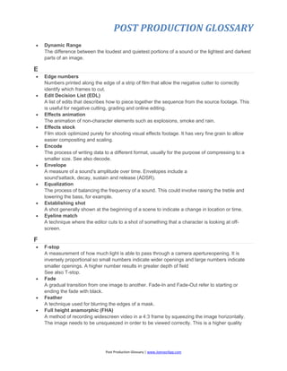 POST PRODUCTION GLOSSARY
Post Production Glossary | www.JoenasrApp.com
 Dynamic Range
The difference between the loudest and quietest portions of a sound or the lightest and darkest
parts of an image.
E
 Edge numbers
Numbers printed along the edge of a strip of film that allow the negative cutter to correctly
identify which frames to cut.
 Edit Decision List (EDL)
A list of edits that describes how to piece together the sequence from the source footage. This
is useful for negative cutting, grading and online editing.
 Effects animation
The animation of non-character elements such as explosions, smoke and rain.
 Effects stock
Film stock optimized purely for shooting visual effects footage. It has very fine grain to allow
easier compositing and scaling.
 Encode
The process of writing data to a different format, usually for the purpose of compressing to a
smaller size. See also decode.
 Envelope
A measure of a sound's amplitude over time. Envelopes include a
sound'sattack, decay, sustain and release (ADSR).
 Equalization
The process of balancing the frequency of a sound. This could involve raising the treble and
lowering the bass, for example.
 Establishing shot
A shot generally shown at the beginning of a scene to indicate a change in location or time.
 Eyeline match
A technique where the editor cuts to a shot of something that a character is looking at off-
screen.
F
 F-stop
A measurement of how much light is able to pass through a camera apertureopening. It is
inversely proportional so small numbers indicate wider openings and large numbers indicate
smaller openings. A higher number results in greater depth of field
See also T-stop.
 Fade
A gradual transition from one image to another. Fade-In and Fade-Out refer to starting or
ending the fade with black.
 Feather
A technique used for blurring the edges of a mask.
 Full height anamorphic (FHA)
A method of recording widescreen video in a 4:3 frame by squeezing the image horizontally.
The image needs to be unsqueezed in order to be viewed correctly. This is a higher quality
 