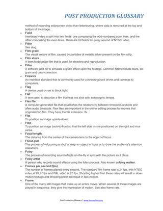 POST PRODUCTION GLOSSARY
Post Production Glossary | www.JoenasrApp.com
method of recording widescreen video than letterboxing, where data is removed at the top and
bottom of the image.
 Field
Interlaced video is split into two fields: one comprising the odd-numbered scan lines, and the
other comprising the even lines. There are 60 fields for every second of NTSC video.
 Filler
See slug.
 Film grain
The visual texture of film, caused by particles of metallic silver present on the film strip.
 Film stock
A term to describe film that is used for shooting and reproduction.
 Filter
A software add-on to simulate a given effect upon the footage. Common filters include blurs, de-
grain and color correction.
 Firewire
An interface standard that is commonly used for connecting hard drives and cameras to
computers.
 Flag
A device used on set to block light.
 Flat
A term used to describe a film that was not shot with anamorphic lenses.
 Flex file
A computer-generated file that establishes the relationship between timecode,keykode and
often audio timecode. Flex files are important in the online editing process for movies that
originated on film. They have the file extension .flx.
 Flip
To position an image upside-down.
 Flop
To position an image back-to-front so that the left side is now positioned on the right and vice
versa.
 Focal length
The distance from the center of the camera lens to the object of focus.
 Focus pull
The process of refocusing a shot to keep an object in focus or to draw the audience's attention
elsewhere.
 Foley
The process of recording sound effects on-the-fly in sync with the picture as it plays.
 Foley artist
A person who records sound effects using the foley process. Also known asfoley walker.
 Frames per second (fps)
The number of frames played every second. The standard film frame rate is 24 fps, with NTSC
video at 29.97 fps and PAL video at 25 fps. Shooting higher than these rates will result in slow-
motion footage and shooting lower will result in fast-motion.
 Frame
One of the many still images that make up an entire movie. When several of these images are
played in sequence, they give the impression of motion. See also frame rate.
 