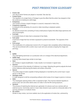 POST PRODUCTION GLOSSARY
Post Production Glossary | www.JoenasrApp.com
 Frame rate
The rate at which frames are played or recorded. See also fps.
 Freeze frame
The repetition of a single frame of footage to give the effect that the action has stopped or that
the audience is looking at a still image.
 Frequency
The number of times a signal changes in a second, measured in Hertz (Hz).
 Frequency response
A measure of the sensitivity of a sound or video recording or playback system.
 Fresnel
An efficient convex lens consisting of many small pieces of glass that allow large apertures and
short focal lengths.
 Full field
A complete frame of video that is comprised of two fields.
 Full raster
A full frame image that has not been squeezed to preserve bandwidth. The opposite of thin
raster.
 Full screen
The modification of a widescreen movie to fit a 4:3 aspect ratio completely without letterboxing.
This can be achieved with a center crop or pan and scan process (cropping the image and
panning).
G
 Gaffer
The chief lighting technician on a production who is in charge of the electrical department.
 Gaffer tape
A strong cotton-based tape similar to duct tape.
 Gain
An increase in signal amplification. It also results in an increase in signal noise.
 Gamma
A measurement of the intensity of midtones in an image. Adjusting the gamma adjusts the level
of the midtones while leaving the blacks and whites untouched.
 Gamut
The entire range of colors capable of being displayed or recorded by the current input / ouput
device or file format.
 Garbage matte
A matte designed to tell the compositing software which areas of an image to ignore or remove.
 Gate
The rectangular opening where a film is exposed to light. This must be cleaned regularly to
ensure dust, hair and other debris does not make it onto the film during exposure.
 Genlock
The process of matching the internal sync generator of a device such as a camera with an
external source. Commonly used on music video shoots to sync audio to a timecode slate or for
syncing cameras in a multicam shoot.
 Go motion
Similar to stop motion, but more realistic due to the application of motion blur, achieved by
 