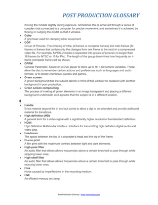 POST PRODUCTION GLOSSARY
Post Production Glossary | www.JoenasrApp.com
moving the models slightly during exposure. Sometimes this is achieved through a series of
complex rods connected to a computer for precise movement, and sometimes it is achieved by
flicking or nudging the model so that it vibrates.
 Gobo
A grip head used for clamping other equipment.
 GOP
Group of Pictures. The ordering of intra- (I-frames or complete frames) and inter-frames (B-
frames or frames that contain only the changes from one frame to the next) in a compressed
video file. For example, MPEG-2 media is separated into groups of pictures no longer than
18 frames for NTSC or 15 for PAL. The length of the group determines how frequently an I-
frame (complete frame) will be shown.
 GPRM
General Parameter. Space on a DVD player to store up to 16 1-bit numeric variables. These
allow the disc to remember certain actions and preferences such as languages and audio
formats, or to create interactive quizzes and games.
 Green screen
A green background that the subject stands in front of that will later be replaced with another
background in post production.
 Green screen compositing
The process of making all green elements in an image transparent and placing a different
background underneath so it appears that the subject is in a different location.
H
 Handle
Extra material beyond the in and out points to allow a clip to be extended and provide additional
material for transitions.
 High definition (HD)
A general term for a video signal with a significantly higher resolution thanstandard definition.
 HDMI
High Definition Multimedia Interface. Interface for transmitting high definition digital audio and
video data.
 Headroom
The space between the top of a character's head and the top of the frame.
 Hi-con print
A film print with the maximum contrast between light and dark elements.
 High-pass filter
An audio filter that allows allows frequencies above a certain threshold to pass through while
stopping lower ones.
 High-shelf filter
An audio filter that allows allows frequencies above a certain threshold to pass through while
reducing lower ones.
 Hiss
Noise caused by imperfections in the recording medium.
 HMI
An efficient mercury arc lamp.
 