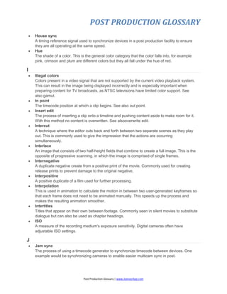 POST PRODUCTION GLOSSARY
Post Production Glossary | www.JoenasrApp.com
 House sync
A timing reference signal used to synchronize devices in a post production facility to ensure
they are all operating at the same speed.
 Hue
The shade of a color. This is the general color category that the color falls into, for example
pink, crimson and plum are different colors but they all fall under the hue of red.
I
 Illegal colors
Colors present in a video signal that are not supported by the current video playback system.
This can result in the image being displayed incorrectly and is especially important when
preparing content for TV broadcasts, as NTSC televisions have limited color support. See
also gamut.
 In point
The timecode position at which a clip begins. See also out point.
 Insert edit
The process of inserting a clip onto a timeline and pushing content aside to make room for it.
With this method no content is overwritten. See alsooverwrite edit.
 Intercut
A technique where the editor cuts back and forth between two separate scenes as they play
out. This is commonly used to give the impression that the actions are occurring
simultaneously.
 Interlace
An image that consists of two half-height fields that combine to create a full image. This is the
opposite of progressive scanning, in which the image is comprised of single frames.
 Internegative
A duplicate negative create from a positive print of the movie. Commonly used for creating
release prints to prevent damage to the original negative.
 Interpositive
A positive duplicate of a film used for further processing.
 Interpolation
This is used in animation to calculate the motion in between two user-generated keyframes so
that each frame does not need to be animated manually. This speeds up the process and
makes the resulting animation smoother.
 Intertitles
Titles that appear on their own between footage. Commonly seen in silent movies to substitute
dialogue but can also be used as chapter headings.
 ISO
A measure of the recording medium's exposure sensitivity. Digital cameras often have
adjustable ISO settings.
J
 Jam sync
The process of using a timecode generator to synchronize timecode between devices. One
example would be synchronizing cameras to enable easier multicam sync in post.
 