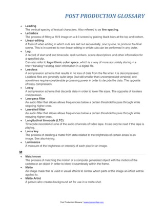 POST PRODUCTION GLOSSARY
Post Production Glossary | www.JoenasrApp.com
 Leading
The vertical spacing of textual characters. Also referred to as line spacing.
 Letterbox
The process of fitting a 16:9 image on a 4:3 screen by placing black bars at the top and bottom.
 Linear editing
A form of video editing in which cuts are laid out sequentially, one by one, to produce the final
scene. This is in contrast to non-linear editing in which cuts can be performed in any order.
 Log
A record of start and end timecode, reel numbers, scene descriptions and other information for
a specified clip.
Can also refer to logarithmic color space, which is a way of more accurately storing < a
href="#analog">analog color information in a digital file.
 Lossless
A compression scheme that results in no loss of data from the file when it is decompressed.
Lossless files are generally quite large (but still smaller than uncompressed versions) and
sometimes require considerable processing power in order to decode the data. The opposite
of lossy compression.
 Lossy
A compression scheme that discards data in order to lower file sizes. The opposite of lossless
compression.
 Low-pass filter
An audio filter that allows allows frequencies below a certain threshold to pass through while
stopping higher ones.
 Low-shelf filter
An audio filter that allows allows frequencies below a certain threshold to pass through while
reducing higher ones.
 Longitudinal timecode (LTC)
Timecode recorded on one of the audio channels of video tape. It can only be read if the tape is
playing.
 Luma key
The process of creating a matte from data related to the brightness of certain areas in an
image. See also keying.
 Luminance
A measure of the brightness or intensity of each pixel in an image.
M
 Matchmove
The process of matching the motion of a computer generated object with the motion of the
camera or an object in order to blend it seamlessly within the frame.
 Matte
An image mask that is used in visual effects to control which parts of the image an effect will be
applied to.
 Matte Artist
A person who creates background art for use in a matte shot.
 