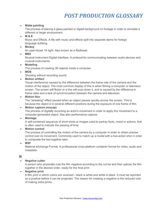 POST PRODUCTION GLOSSARY
Post Production Glossary | www.JoenasrApp.com
 Matte painting
The process of placing a glass-painted or digital background on footage in order to simulate a
different or larger environment.
 M & E
Music and Effects. A file with music and effects split into separate stems for foreign
language dubbing.
 Mickey
An open-faced 1K light. Also known as a Redhead.
 MIDI
Musical Instrument Digital Interface. A protocol for communicating between audio devices and
musical instruments.
 Modeling
The process of creating 3D objects inside a computer.
 MOS
Shooting without recording sound.
 Motion artifact
Visual interference caused by the difference between the frame rate of the camera and the
motion of the object. The most common display of this is when filming a computer or television
screen. The screen will flicker or a line will scan down it, and is caused by the difference in
frame rates and a lack of synchronization between the camera and television.
 Motion blur
The "streaking" effect caused when an object passes quickly across the screen. This is
because the object is in several different positions during the exposure of one frame of film.
 Motion capture (mocap)
The process of digitally recording an actor's movement in order to apply this movement to a
computer-generated object. See also performance capture.
 Montage
A self-contained sequence of short shots or images used to portray facts, mood or actions, that
is often used to indicate the passing of time.
 Motion control
The process of controlling the motion of the camera by a computer in order to obtain precise
control over its movement. Commonly used to match up a model with a live-action shot in order
to composite the two together later.
 MXF
Material eXchange Format. A professional cross-platform container format for video, audio and
metadata.
N
 Negative cutter
A person who physically cuts the film negative according to the cut list and then splices the film
together in the desired order, ready for the final print.
 Negative print
A film print in which colors are reversed - black is white and white is black. It must be reprinted
as a positive before it can be projected. The reason for creating a negative is the reduced cost
of making extra prints.
 