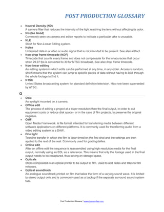 POST PRODUCTION GLOSSARY
Post Production Glossary | www.JoenasrApp.com
 Neutral Density (ND)
A camera filter that reduces the intensity of the light reaching the lens without affecting its color.
 NG (No Good)
Commonly seen on camera and editor reports to indicate a particular take is unusable.
 NLE
Short for Non-Linear Editing system.
 Noise
Undesired data in a video or audio signal that is not intended to be present. See also artifact.
 Non-drop frame timecode (NDF)
Timecode that counts every frame and does not compensate for the innacuracies that occur
when 29.97 fps is converted to 30 for NTSC broadcast. See also drop frame timecode.
 Non-linear editing
An editing system in which edits can be performed at any time, in any order. Access is random,
which means that the system can jump to specific pieces of data without having to look through
the whole footage to find it.
 NTSC
United States broadcasting system for standard definition television. Has now been superseded
by ATSC.
O
 Obie
An eyelight mounted on a camera.
 Offline edit
The process of editing a project at a lower resolution than the final output, in order to cut
equipment costs or reduce disk space - or in the case of film projects, to preserve the original
negative.
 OMF
Open Media Framework. A file format intended for transferring media between different
software applications on different platforms. It is commonly used for transferring audio from a
video editing system to a DAW.
 One light
Telecine transfer in which the film is color timed on the first shot and the settings are then
applied to the rest of the reel. Commonly used for gradingdailies.
 Online edit
After an offline edit the sequence is reassembled using high resolution media for the final
output, normally using an EDL as a reference. This means that only the footage used in the final
output needs to be recaptured, thus saving on storage space.
 Opticals
Shots composited in an optical printer to be output to film. Used to add fades and titles to film
releases.
 Optical soundtrack
An analogue soundtrack printed on film that takes the form of a varying sound wave. It is limited
to stereo output only and is commonly used as a backup if the separate surround sound system
fails.
 