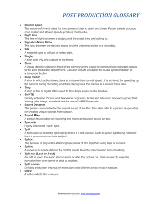 POST PRODUCTION GLOSSARY
Post Production Glossary | www.JoenasrApp.com
 Shutter speed
The amount of time it takes for the camera shutter to open and close. Faster speeds produce
crisp motion and slower speeds produce motion-blur.
 Sight line
The line-of-sight between a subject and the object they are looking at.
 Signal-to-Noise Ratio
The ratio between the desired signal and the undesired noise in a recording.
 Silk
A material used to diffuse or reflect light.
 Single
A shot with only one subject in the frame.
 Slate
A visual identifier placed in front of the camera before a take to communicate important details
to the post production department. Can also include a clapper for audio synchronization or
a timecode display.
 Slow motion
A shot in which action takes place at a slower than normal speed. It is achieved by speeding up
the camera during recording and then playing back the frames at a slower frame rate.
 Slug
A strip of film or digital effect used to fill in black areas on the timeline.
 SMPTE
Society of Motion Picture and Television Engineers. A film and television standards group that,
among other things, standardized the use of SMPTEtimecode.
 Sound Designer
The person responsible for the overall sound of the film. Can also refer to a person responsible
for creating unique sounds from scratch.
 Sound Mixer
A person responsible for recording and mixing production sound on set.
 Specular
Highly directional "hard" light.
 Spill
A term used to describe light falling where it is not wanted, such as green light being reflected
from a green screen onto a subject.
 Splice
The process of physically attaching two pieces of film together using tape or cement.
 Spline
A curve in 3D space defined by control points. Used for interpolation and smoothing.
 Split cut (L-cut or J-cut)
An edit in which the audio starts before or after the picture cut. Can be used to ease the
transition from one scene or shot to another.
 Split screen
Dividing the screen into two or more parts with different shots in each section.
 Spool
A roll on which film is wound.
 