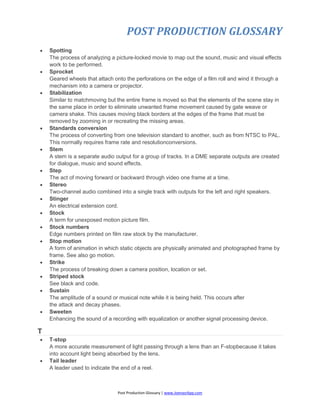 POST PRODUCTION GLOSSARY
Post Production Glossary | www.JoenasrApp.com
 Spotting
The process of analyzing a picture-locked movie to map out the sound, music and visual effects
work to be performed.
 Sprocket
Geared wheels that attach onto the perforations on the edge of a film roll and wind it through a
mechanism into a camera or projector.
 Stabilization
Similar to matchmoving but the entire frame is moved so that the elements of the scene stay in
the same place in order to eliminate unwanted frame movement caused by gate weave or
camera shake. This causes moving black borders at the edges of the frame that must be
removed by zooming in or recreating the missing areas.
 Standards conversion
The process of converting from one television standard to another, such as from NTSC to PAL.
This normally requires frame rate and resolutionconversions.
 Stem
A stem is a separate audio output for a group of tracks. In a DME separate outputs are created
for dialogue, music and sound effects.
 Step
The act of moving forward or backward through video one frame at a time.
 Stereo
Two-channel audio combined into a single track with outputs for the left and right speakers.
 Stinger
An electrical extension cord.
 Stock
A term for unexposed motion picture film.
 Stock numbers
Edge numbers printed on film raw stock by the manufacturer.
 Stop motion
A form of animation in which static objects are physically animated and photographed frame by
frame. See also go motion.
 Strike
The process of breaking down a camera position, location or set.
 Striped stock
See black and code.
 Sustain
The amplitude of a sound or musical note while it is being held. This occurs after
the attack and decay phases.
 Sweeten
Enhancing the sound of a recording with equalization or another signal processing device.
T
 T-stop
A more accurate measurement of light passing through a lens than an F-stopbecause it takes
into account light being absorbed by the lens.
 Tail leader
A leader used to indicate the end of a reel.
 