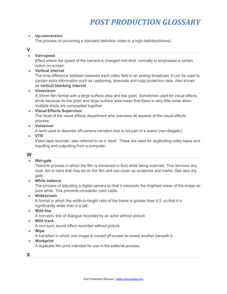 POST PRODUCTION GLOSSARY
Post Production Glossary | www.JoenasrApp.com
 Up-conversion
The process of converting a standard definition video to a high definitionformat.
V
 Vari-speed
Effect where the speed of the camera is changed mid-shot, normally to emphasise a certain
action on-screen.
 Vertical interval
The time difference between between each video field in an analog broadcast. It can be used to
contain extra information such as captioning, timecode and copy protection data. Also known
as vertical blanking interval.
 Vistavision
A 35mm film format with a large surface area and low grain. Sometimes used for visual effects
shots because its low grain and large surface area mean that there is very little noise when
multiple shots are composited together.
 Visual Effects Supervisor
The head of the visual effects department who oversees all aspects of the visual effects
process.
 Voiceover
A term used to describe off-camera narration that is not part of a scene (non-diegetic).
 VTR
Video tape recorder, also referred to as a 'deck'. These are used for duplicating video tapes and
inputting and outputting from a computer.
W
 Wet-gate
Telecine process in which the film is immersed in fluid while being scanned. This removes any
dust, dirt or hairs that may be on the film and can cover up scratches and marks. See also dry
gate.
 White balance
The process of adjusting a digital camera so that it interprets the brightest areas of the image as
pure white. This prevents unrealistic color casts.
 Widescreen
A format in which the width-to-height ratio of the frame is greater than 4:3, so that it is
significantly wider than it is tall.
 Wild line
A non-sync line of dialogue recorded by an actor without picture.
 Wild track
A non-sync sound effect recorded without picture.
 Wipe
A transition in which one image is moved off screen to reveal another beneath it.
 Workprint
A duplicate film print intended for use in the editorial process.
X
 