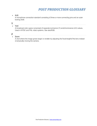 POST PRODUCTION GLOSSARY
Post Production Glossary | www.JoenasrApp.com
 XLR
A microphone connection standard consisting of three or more connecting pins and an outer
locking shell.
Y
 YUV
A broadcast color space comprised of separate luminance (Y) andchrominance (UV) values.
Used in NTSC and PAL video systems. See alsoRGB.
Z
 Zoom
A shot where the image grows larger or smaller by adjusting the focal lengthof the lens instead
of physically moving the camera.
 