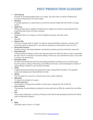POST PRODUCTION GLOSSARY
Post Production Glossary | www.JoenasrApp.com
 Anti-aliasing
Process for smoothing jagged lines in an image. Can also mean a method of filtering out
erroneous frequencies in an audio signal.
 Aperture
A variable opening in a camera lens to control the amount of light that hits the film or image
sensor.
 Apple box
Strong wooden boxes capable of holding heavy weights and used by a grip department for
supporting dolly tracks and other purposes.
 Artifact
Undesired data in an image as a result of digital processing. See also noise.
 ASA
See ISO.
 Aspect ratio
The ratio of image width to height. 4:3 refers to standard definition television, whereas 16:9
commonly refers to widescreen. It can also be expressed in decimal form such as 2.35:1.
 Associate Producer
Usually a person who liases between a production company and post production personnel.
 Assemble edit
A linear method of editing in which new clips are placed one after the other in order to assemble
the edit. This is in contrast to non-linear editing in which you can assemble the clips in any order
to achieve the same result.
 Assistant editor
An editor that handles the technical and logistical aspects of editing such as synchronizing
sound to picture, cutting in temporary sound effects and music, and overseeing the creation of
optical effects ("opticals") such as titles and fades.
 ATSC
A digital broadcast standard that replaced the older analog NTSC standard. The standard
covers both standard and high-definition formats.
 Attack
The time taken for a sound or musical note to rise to peak amplitude.
 Attenuate
To reduce the strength of a signal.
 Audible spectrum
The spectrum of frequencies audible to human ears, ranging from 20-15,000 Hz.
 Auto conform
The process of automatically recreating the online edit from an EDL file created from the offline
edit.
 AVI
Audio Video Interleaved. A common Windows movie file format developed by Microsoft. Rarely
used on Macintosh systems.
B
 Baby
Generally used to refer to a 1K light.
 