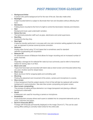 POST PRODUCTION GLOSSARY
Post Production Glossary | www.JoenasrApp.com
 Background Artist
A person who paints background art for the rear of the set. See also matte artist.
 Backlight
A light mounted behind a subject to illuminate their hair and shoulders without affecting their
front.
 Barndoors
Folding doors mounted to the front of a light to control the illumination intensity and direction.
 Bed
Background music used underneath narration.
 Below the Line
The technical production staff such as grips, electricians and script supervisors.
 Best Boy
Assistant to the Key Grip.
 Best light
A telecine transfer performed in one pass with one color correction setting applied to the whole
reel, as opposed to precise scene-by-scene correction.
 Betacam
Analog video format using 1/2 inch tapes that is sometimes used for standard
definition broadcasting and acquisition.
 Betacam SP
An advanced version of Betacam that allows for longer recording and an increased number of
audio channels.
 Bin
Originally a storage bin for editorial film reels but now commonly used to refer to hierarchical
folders for storing clips in an NLE.
 Black and code
Tapes that have been pre-recorded with blank data (a black screen and timecode) before they
are used. Another word for striped stock.
 Black wrap
Black aluminum foil for wrapping lights and controlling spill.
 Blocking
Plotting the placement and movement of the actors, camera and microphone in a scene.
 Blue screen
A blue background that the subject stands in front of that will later be replaced with another
background in post production. See also blue screen compositing and green screen.
 Blue screen compositing
The process of making all blue elements in an image transparent and placing a different
background underneath.
 Boom
A telescopic arm used for mounting a camera or microphone.
 Breakdown
A pre-production process where each scene is isolated into its component elements such as
props, costumes and actors.
 Burnt-in timecode (BITC)
Footage with timecode permanently displayed on the image ("burnt in"). This can be used
during offline editing to correctly match shots for the online edit.
 