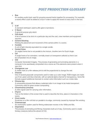 POST PRODUCTION GLOSSARY
Post Production Glossary | www.JoenasrApp.com
 Bus
An auxiliary audio track used for grouping several tracks together for processing. For example,
a reverb effect could be added to a bus in order to apply the reverb to every track in the bus.
C
 C-47
A standard clothespin used to affix gels to barndoors.
 C Stand
A general purpose grip stand.
 Call sheet
A list of scenes to be shot on a particular day and the cast, crew members and equipment
required.
 Camera blocking
Plotting the placement and movement of the camera within in a scene.
 Candela
A unit of light intensity equivalent to a single candle.
 Canted frame
An angled frame that is not parallel to the horizon. Another term for Dutch Angle.
 Cel
A single frame of an animation, normally drawn on transparent celluloid so that it can
be composited into an image.
 CGI
Computer Generated Imagery. The process of generating and animating elements in a
computer to be seamlessly composited into a scene as if the elements were present when it
was shot.
 Changeover cue
A visible mark on a film release print to tell the projectionist to change the reel.
 Channel
One of several grayscale components used to make up a color image. RGB images are made
up of red, green and blue channels, with an optional alpha channel for transparency. Some file
formats support additional channels to contain extra information such as z-index data.
 Chroma key
A compositing process that allows a selected color in an image to be made transparent.
Commonly used for green screen compositing.
 Chrominance (chroma)
A video signal used for carrying color information.
 Chyron
Text on the bottom of the screen that is used to describe the time, place or characters in the
scene.
 Cinch marks
Scratches on a film roll that run parallel to its edge, commonly caused by improper film winding.
 Cinemascope
An anamorphic system used for filming widescreen movies in the 1950s and 60s.
 Claymation
The process of animating and filming characters built out of clay. Commonly used to create
fantasy creatures before the advent of CGI.
 