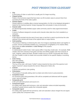 POST PRODUCTION GLOSSARY
Post Production Glossary | www.JoenasrApp.com
 Clip
A short piece of video or audio that is usually part of a larger recording.
 Clipped whites
Peaks in the luminance signal that have been cut off at certain value to prevent them from
exceeding the limits of the video system.
 Closed caption
Closed captions or subtitles allow a textual representation of a film to be displayed alongside it.
Useful for the hearing impaired, foreign language films and people in noisy environments.
 Coaxial cable
An electromagnetically-shielded copper cable commonly used for video signal transmission.
 Codec
A piece of software designed to encode and/or decode video data into a form readable by a
computer.
 Color bars
A test signal recorded onto the start of every tape or reel that is used to synchronize the color
settings of the camera with those of the capture deck or output device.
 Color grading
The process of altering or enhancing the color of an image to seamlessly blend cuts together in
a scene, remove unintended mistakes (e.g. overexposure of highlights) or for creative effect.
Also known as color correction or color timing for film projects.
 Color space
A mathematical model of color. Color spaces differ in how they model color - for example, RGB
creates color from mixtures of red green and blue and CMYK creates color from mixtures of
cyan, magenta, yellow and black. Broader models such as YRYBY incorporate other factors
into their models in order to create more accurate models for the specific display or recording
device.
 Color timing
See color grading.
 Color temperature
The hue of the color, with lower ("colder") values towards the blue end of the spectrum and
higher ("warmer") values towards the red end. Measured in Kelvin (K).
 Colorist
A person that performs color grading.
 Colorization
The process of manually adding color to a black and white movie in post production.
 Completion bond
An insurance policy that guarantees a film will be completed and delivered with the agreed
script, cast and budget.
 Composite print
A film print with both picture and sound on it.
 Component signal
An analog video signal with luminance, color and saturation values encoded separately,
resulting in greater picture quality than composite signals.
 Composite signal
An analog video signal with the luminance, color and saturation values merged into one signal.
Lower quality than component video.
 