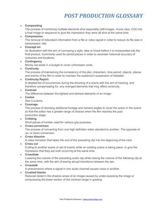 POST PRODUCTION GLOSSARY
Post Production Glossary | www.JoenasrApp.com
 Compositing
The process of combining multiple elements shot separately (still images, movie clips, CGI) into
a final image or sequence to give the impression they were all shot at the same time.
 Compression
The removal of redundant information from a file or video signal in order to reduce its file size or
transmission rate.
 Concept art
An illustration with the aim of conveying a style, idea or mood before it is incorporated into the
final product. Commonly used for period pieces in order to ascertain historical accuracy of
costumes and locations.
 Contingency
Money set aside in a budget to cover unforeseen costs.
 Continuity
The process of maintaining the consistency of the plot, characters, time period, objects, places
and events of the film in order to maintain the audience's suspension of disbelief.
 Continuity Report
A detailed list of occurrences during the shooting of a scene with the aim of tracking, and
therefore compensating for, any changed elements that may affect continuity.
 Contrast
The difference between the lightest and darkest elements of an image.
 Cookie
See Cucoloris.
 Coverage
The process of shooting additional footage and camera angles to cover the action in the scene
so that the editor has a greater range of choices when the film reaches the post
production stage.
 Cribbing
Short pieces of lumber used for various grip purposes.
 Cross-conversion
The process of converting from one high definition video standard to another. The opposite of
up- or down-conversion.
 Cross dissolve
A video transition that fades the end of the preceding clip into the beginning of the next.
 Cross cut
Cutting to another scene or set of events while an existing scene is taking place, to give the
impression that they are both occurring at the same time.
 Crossfade
Lowering the volume of the preceding audio clip while raising the volume of the following clip at
the same time, with the aim of easing abrupt transitions between the two.
 Crosstalk
A phenomenon where a signal in one audio channel causes noise in another.
 Crushed blacks
Reduced detail in the shadow areas of an image caused by under-exposing the image or
compressing the lower section of the contrast range in grading.
 