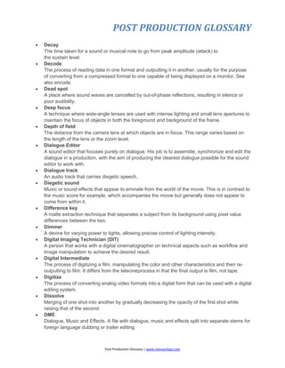 POST PRODUCTION GLOSSARY
Post Production Glossary | www.JoenasrApp.com
 Decay
The time taken for a sound or musical note to go from peak amplitude (attack) to
the sustain level.
 Decode
The process of reading data in one format and outputting it in another, usually for the purpose
of converting from a compressed format to one capable of being displayed on a monitor. See
also encode.
 Dead spot
A place where sound waves are cancelled by out-of-phase reflections, resulting in silence or
poor audibility.
 Deep focus
A technique where wide-angle lenses are used with intense lighting and small lens apertures to
maintain the focus of objects in both the foreground and background of the frame.
 Depth of field
The distance from the camera lens at which objects are in focus. This range varies based on
the length of the lens or the zoom level.
 Dialogue Editor
A sound editor that focuses purely on dialogue. His job is to assemble, synchronize and edit the
dialogue in a production, with the aim of producing the clearest dialogue possible for the sound
editor to work with.
 Dialogue track
An audio track that carries diegetic speech.
 Diegetic sound
Music or sound effects that appear to eminate from the world of the movie. This is in contrast to
the music score for example, which accompanies the movie but generally does not appear to
come from within it.
 Difference key
A matte extraction technique that separates a subject from its background using pixel value
differences between the two.
 Dimmer
A device for varying power to lights, allowing precise control of lighting intensity.
 Digital Imaging Technician (DIT)
A person that works with a digital cinematographer on technical aspects such as workflow and
image manipulation to achieve the desired result.
 Digital Intermediate
The process of digitizing a film, manipulating the color and other characteristics and then re-
outputting to film. It differs from the telecineprocess in that the final output is film, not tape.
 Digitize
The process of converting analog video formats into a digital form that can be used with a digital
editing system.
 Dissolve
Merging of one shot into another by gradually decreasing the opacity of the first shot while
raising that of the second.
 DME
Dialogue, Music and Effects. A file with dialogue, music and effects split into separate stems for
foreign language dubbing or trailer editing.
 