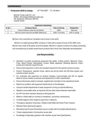 1. Production Shift In charge : (2nd
Feb 2007 – To till date )
McCain Foods India Pvt. Ltd.
SH#41, Ahmedabad-Mehsana high-way
Vill: Baliasana, Mehsana-382732
Gujarat (India)
COMPANY EXPERIENCE
Sr.No Company Name Date of Joining Designation
1 General Motors India Pvt.Ltd (Halol) 2005 Operator
2 McCain Foods India Pvt.Ltd-MNC (Mehsana) 2007 To till date shift In charge
McCain is the most famous Canadian brand name in the world.
McCain is a highly growing MNC company in India with a yearly turnover of Rs.3000 crore.
McCain has a total of 56 plants around the globe. McCain is majorly involved into potato processing
and manufacturing of potato based frozen products like French fries /Specialty items/Appetizer
Job Responsibility:
• Operation of potato processing equipment like peeler, Cutting system, Blancher, Dryer,
Fryer, Spiral Freezer, Retrogrador, Cooker, Batter applicator, Breading Machine, Hydro
pumps and hydraulic equipment etc.
• Ensure that equipment is set to the standard required for the specific product process.
• Ensure Temperature, retention times, alarms are all set within the RS-View system and
maintain proper records.
• Co –ordinates with supervisor on product changes, communicates with QC on regular
basis to ensure quality on process and appearance is within specification.
• Ensure all process waste is dumped, weighed and recorded on the operational sheet.
• Report any problem with equipment performance to the Manager.
• Carryout simple adjustments to keep equipment running at optimal efficiency.
• Replace consumable parts as required and any other duties deemed reasonable.
• Do CIP and other required cleaning of all equipment
• Believe in Multi-skills so involved in breakdown, preventive maintenance.
• I handle Hygiene when Hygiene supervisor in absence.
• Throughout operation of process. (Peeler-Cutter-Blancher-Dryer-Fryer-Freezer)
• Maintain Plant cleaning & hygiene.
• Manufacturing Process Parameters As per comply with the Quality Specifications.
• Timely implementation of production as per plan.
• Knowledge of Specialty operation with maintain as per finish Specification.
EXPERIENCE
 