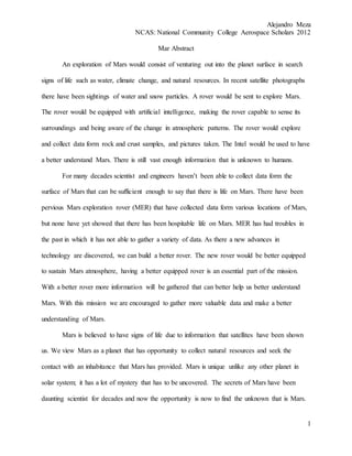 Alejandro Meza
NCAS: National Community College Aerospace Scholars 2012
1
Mar Abstract
An exploration of Mars would consist of venturing out into the planet surface in search
signs of life such as water, climate change, and natural resources. In recent satellite photographs
there have been sightings of water and snow particles. A rover would be sent to explore Mars.
The rover would be equipped with artificial intelligence, making the rover capable to sense its
surroundings and being aware of the change in atmospheric patterns. The rover would explore
and collect data form rock and crust samples, and pictures taken. The Intel would be used to have
a better understand Mars. There is still vast enough information that is unknown to humans.
For many decades scientist and engineers haven’t been able to collect data form the
surface of Mars that can be sufficient enough to say that there is life on Mars. There have been
pervious Mars exploration rover (MER) that have collected data form various locations of Mars,
but none have yet showed that there has been hospitable life on Mars. MER has had troubles in
the past in which it has not able to gather a variety of data. As there a new advances in
technology are discovered, we can build a better rover. The new rover would be better equipped
to sustain Mars atmosphere, having a better equipped rover is an essential part of the mission.
With a better rover more information will be gathered that can better help us better understand
Mars. With this mission we are encouraged to gather more valuable data and make a better
understanding of Mars.
Mars is believed to have signs of life due to information that satellites have been shown
us. We view Mars as a planet that has opportunity to collect natural resources and seek the
contact with an inhabitance that Mars has provided. Mars is unique unlike any other planet in
solar system; it has a lot of mystery that has to be uncovered. The secrets of Mars have been
daunting scientist for decades and now the opportunity is now to find the unknown that is Mars.
 